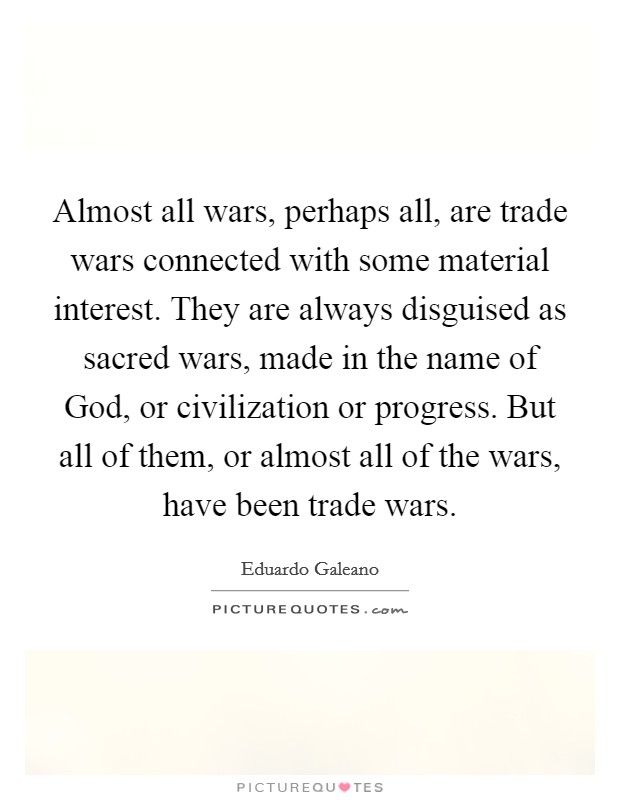 Almost all wars, perhaps all, are trade wars connected with some material interest. They are always disguised as sacred wars, made in the name of God, or civilization or progress. But all of them, or almost all of the wars, have been trade wars Picture Quote #1