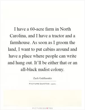 I have a 60-acre farm in North Carolina, and I have a tractor and a farmhouse. As soon as I groom the land, I want to put cabins around and have a place where people can write and hang out. It’ll be either that or an all-black nudist colony Picture Quote #1