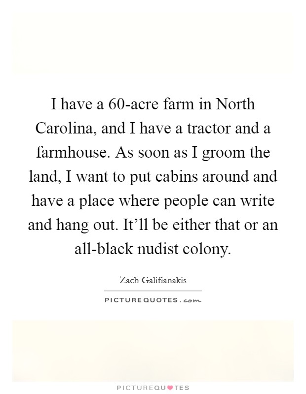 I have a 60-acre farm in North Carolina, and I have a tractor and a farmhouse. As soon as I groom the land, I want to put cabins around and have a place where people can write and hang out. It'll be either that or an all-black nudist colony Picture Quote #1