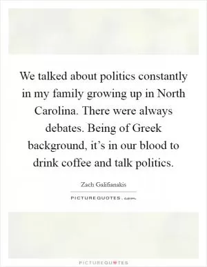 We talked about politics constantly in my family growing up in North Carolina. There were always debates. Being of Greek background, it’s in our blood to drink coffee and talk politics Picture Quote #1
