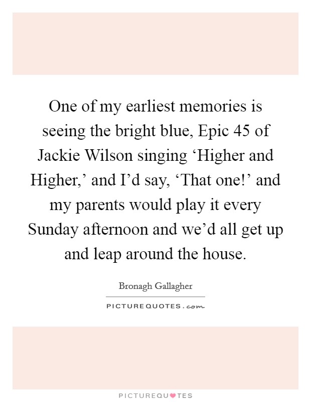 One of my earliest memories is seeing the bright blue, Epic 45 of Jackie Wilson singing ‘Higher and Higher,' and I'd say, ‘That one!' and my parents would play it every Sunday afternoon and we'd all get up and leap around the house Picture Quote #1
