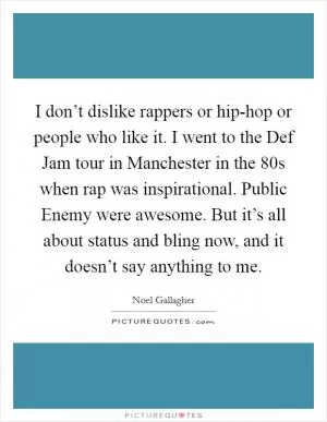 I don’t dislike rappers or hip-hop or people who like it. I went to the Def Jam tour in Manchester in the  80s when rap was inspirational. Public Enemy were awesome. But it’s all about status and bling now, and it doesn’t say anything to me Picture Quote #1