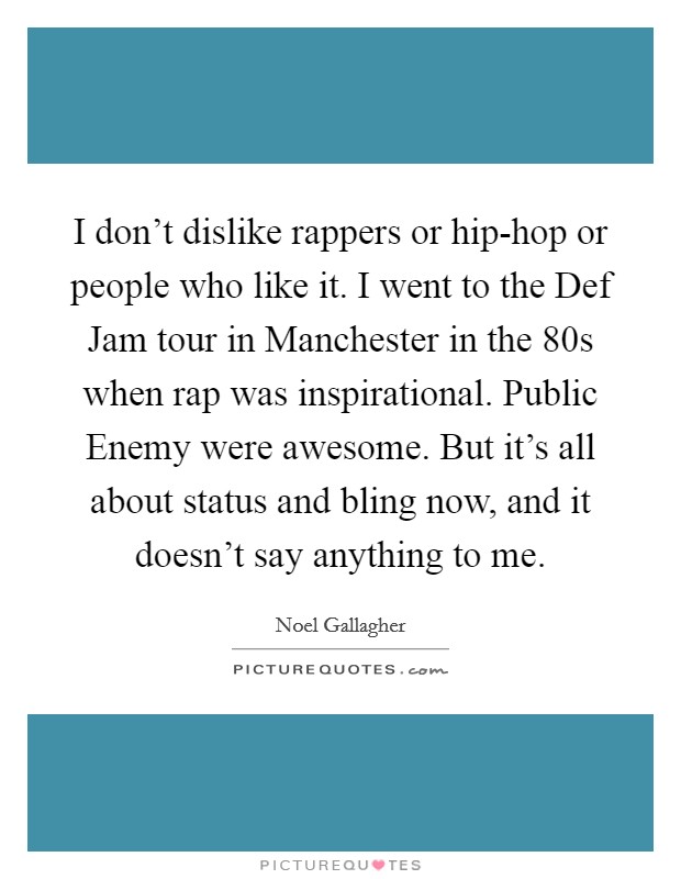 I don't dislike rappers or hip-hop or people who like it. I went to the Def Jam tour in Manchester in the  80s when rap was inspirational. Public Enemy were awesome. But it's all about status and bling now, and it doesn't say anything to me Picture Quote #1