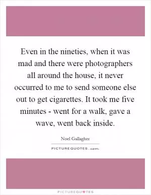 Even in the nineties, when it was mad and there were photographers all around the house, it never occurred to me to send someone else out to get cigarettes. It took me five minutes - went for a walk, gave a wave, went back inside Picture Quote #1