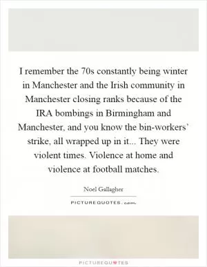 I remember the  70s constantly being winter in Manchester and the Irish community in Manchester closing ranks because of the IRA bombings in Birmingham and Manchester, and you know the bin-workers’ strike, all wrapped up in it... They were violent times. Violence at home and violence at football matches Picture Quote #1