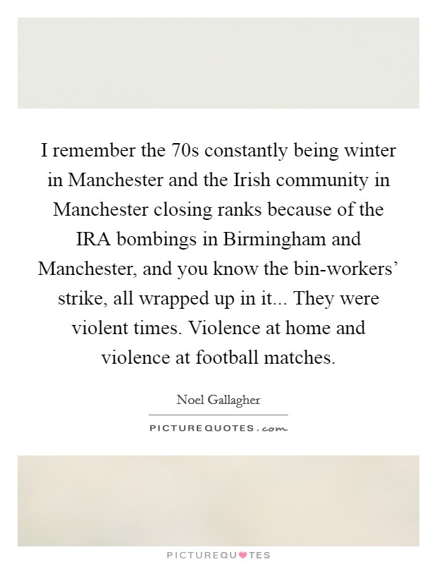 I remember the  70s constantly being winter in Manchester and the Irish community in Manchester closing ranks because of the IRA bombings in Birmingham and Manchester, and you know the bin-workers' strike, all wrapped up in it... They were violent times. Violence at home and violence at football matches Picture Quote #1