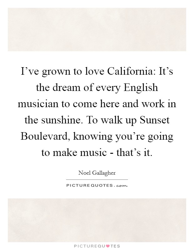 I've grown to love California: It's the dream of every English musician to come here and work in the sunshine. To walk up Sunset Boulevard, knowing you're going to make music - that's it Picture Quote #1
