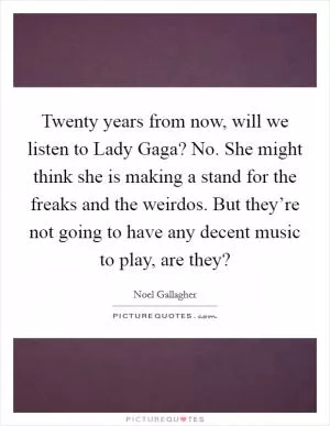Twenty years from now, will we listen to Lady Gaga? No. She might think she is making a stand for the freaks and the weirdos. But they’re not going to have any decent music to play, are they? Picture Quote #1