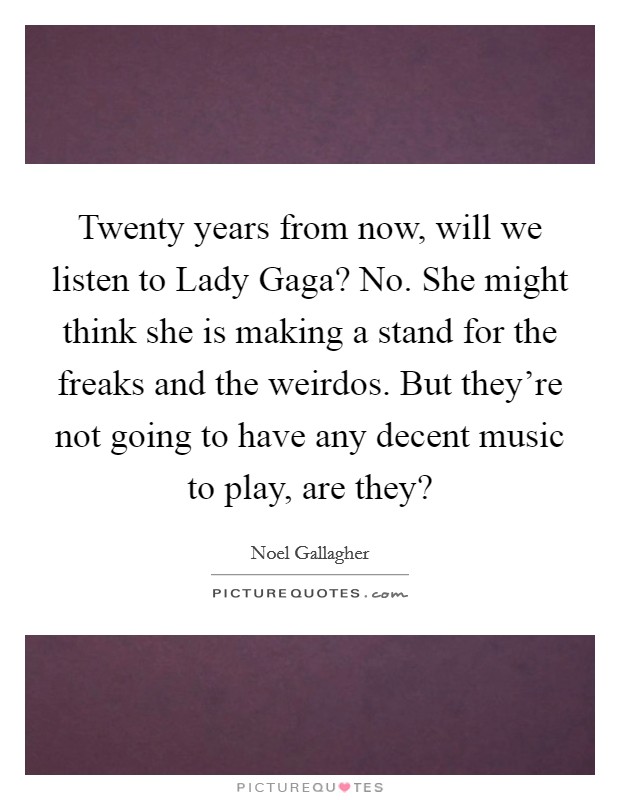 Twenty years from now, will we listen to Lady Gaga? No. She might think she is making a stand for the freaks and the weirdos. But they're not going to have any decent music to play, are they? Picture Quote #1