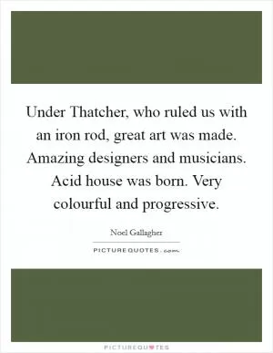 Under Thatcher, who ruled us with an iron rod, great art was made. Amazing designers and musicians. Acid house was born. Very colourful and progressive Picture Quote #1