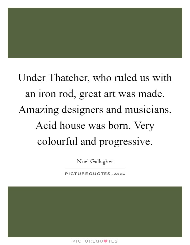 Under Thatcher, who ruled us with an iron rod, great art was made. Amazing designers and musicians. Acid house was born. Very colourful and progressive Picture Quote #1