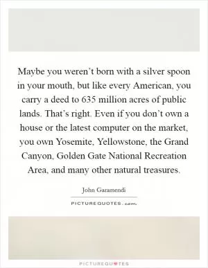 Maybe you weren’t born with a silver spoon in your mouth, but like every American, you carry a deed to 635 million acres of public lands. That’s right. Even if you don’t own a house or the latest computer on the market, you own Yosemite, Yellowstone, the Grand Canyon, Golden Gate National Recreation Area, and many other natural treasures Picture Quote #1