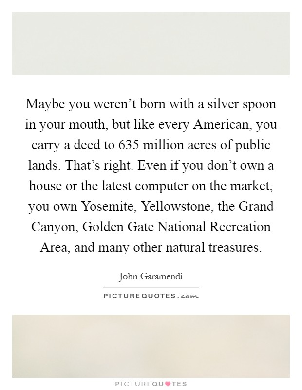 Maybe you weren't born with a silver spoon in your mouth, but like every American, you carry a deed to 635 million acres of public lands. That's right. Even if you don't own a house or the latest computer on the market, you own Yosemite, Yellowstone, the Grand Canyon, Golden Gate National Recreation Area, and many other natural treasures Picture Quote #1