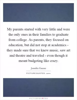 My parents started with very little and were the only ones in their families to graduate from college. As parents, they focused on education, but did not stop at academics - they made sure that we knew music, saw art and theatre and traveled - even though it meant budgeting like crazy Picture Quote #1