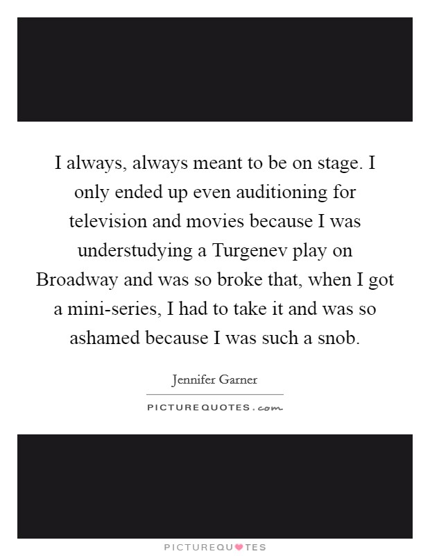I always, always meant to be on stage. I only ended up even auditioning for television and movies because I was understudying a Turgenev play on Broadway and was so broke that, when I got a mini-series, I had to take it and was so ashamed because I was such a snob Picture Quote #1
