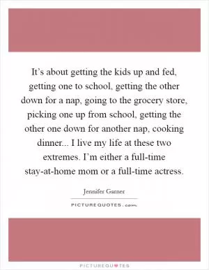 It’s about getting the kids up and fed, getting one to school, getting the other down for a nap, going to the grocery store, picking one up from school, getting the other one down for another nap, cooking dinner... I live my life at these two extremes. I’m either a full-time stay-at-home mom or a full-time actress Picture Quote #1