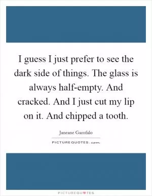I guess I just prefer to see the dark side of things. The glass is always half-empty. And cracked. And I just cut my lip on it. And chipped a tooth Picture Quote #1