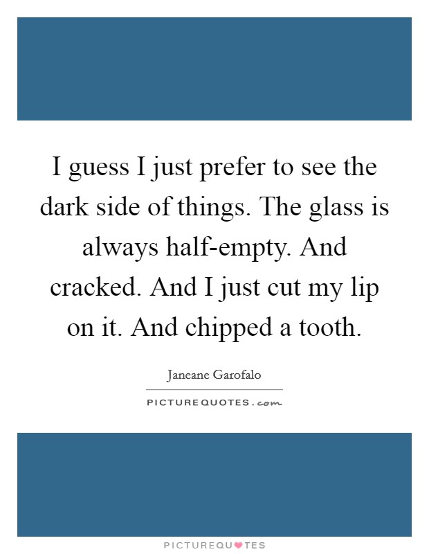 I guess I just prefer to see the dark side of things. The glass is always half-empty. And cracked. And I just cut my lip on it. And chipped a tooth Picture Quote #1
