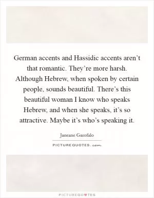 German accents and Hassidic accents aren’t that romantic. They’re more harsh. Although Hebrew, when spoken by certain people, sounds beautiful. There’s this beautiful woman I know who speaks Hebrew, and when she speaks, it’s so attractive. Maybe it’s who’s speaking it Picture Quote #1
