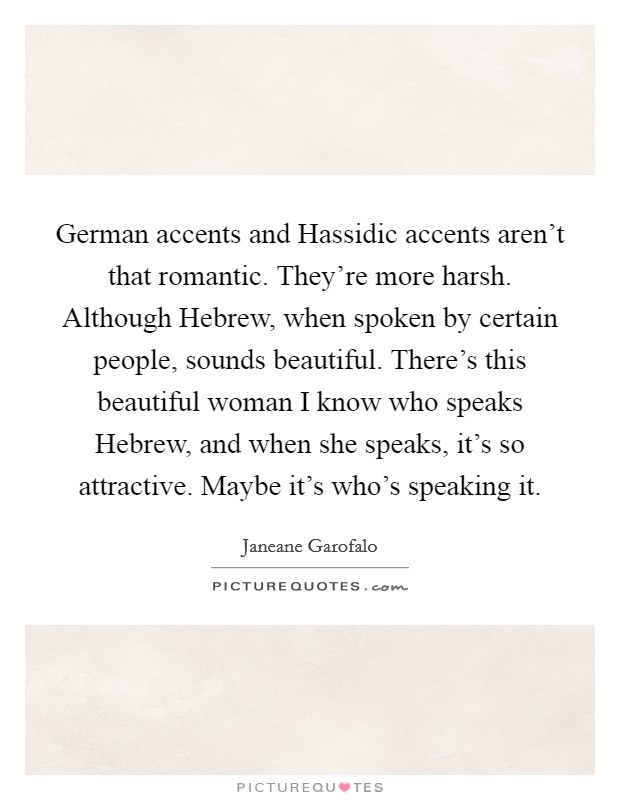 German accents and Hassidic accents aren't that romantic. They're more harsh. Although Hebrew, when spoken by certain people, sounds beautiful. There's this beautiful woman I know who speaks Hebrew, and when she speaks, it's so attractive. Maybe it's who's speaking it Picture Quote #1