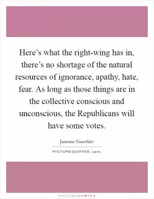Here’s what the right-wing has in, there’s no shortage of the natural resources of ignorance, apathy, hate, fear. As long as those things are in the collective conscious and unconscious, the Republicans will have some votes Picture Quote #1