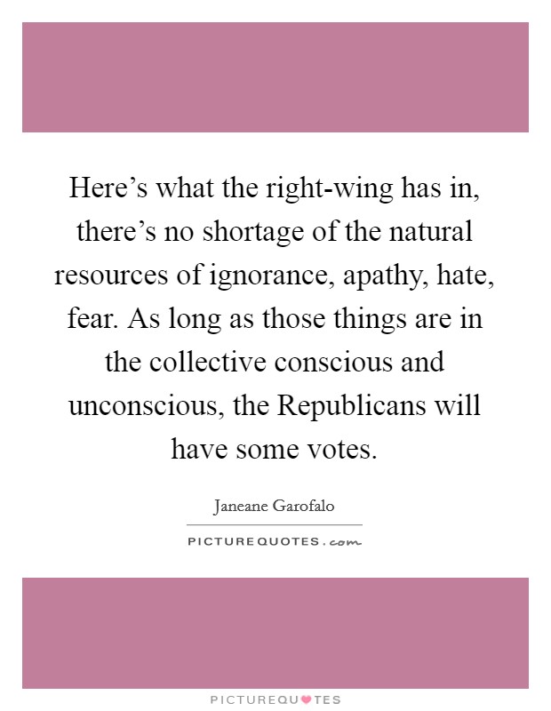 Here's what the right-wing has in, there's no shortage of the natural resources of ignorance, apathy, hate, fear. As long as those things are in the collective conscious and unconscious, the Republicans will have some votes Picture Quote #1