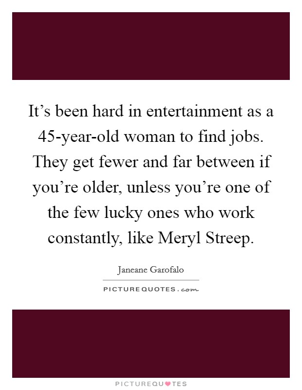 It's been hard in entertainment as a 45-year-old woman to find jobs. They get fewer and far between if you're older, unless you're one of the few lucky ones who work constantly, like Meryl Streep Picture Quote #1