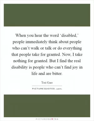 When you hear the word ‘disabled,’ people immediately think about people who can’t walk or talk or do everything that people take for granted. Now, I take nothing for granted. But I find the real disability is people who can’t find joy in life and are bitter Picture Quote #1