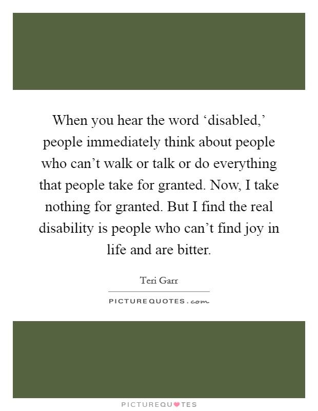When you hear the word ‘disabled,' people immediately think about people who can't walk or talk or do everything that people take for granted. Now, I take nothing for granted. But I find the real disability is people who can't find joy in life and are bitter Picture Quote #1