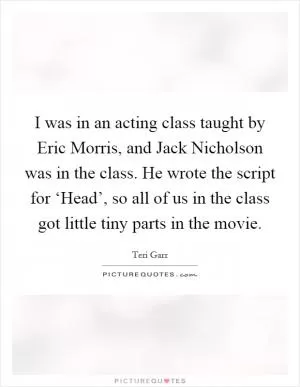 I was in an acting class taught by Eric Morris, and Jack Nicholson was in the class. He wrote the script for ‘Head’, so all of us in the class got little tiny parts in the movie Picture Quote #1
