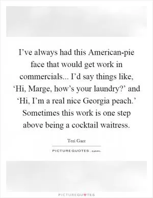 I’ve always had this American-pie face that would get work in commercials... I’d say things like, ‘Hi, Marge, how’s your laundry?’ and ‘Hi, I’m a real nice Georgia peach.’ Sometimes this work is one step above being a cocktail waitress Picture Quote #1