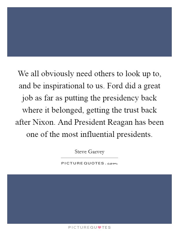 We all obviously need others to look up to, and be inspirational to us. Ford did a great job as far as putting the presidency back where it belonged, getting the trust back after Nixon. And President Reagan has been one of the most influential presidents Picture Quote #1