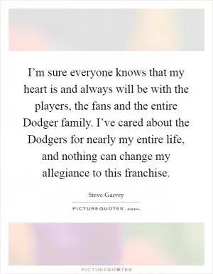 I’m sure everyone knows that my heart is and always will be with the players, the fans and the entire Dodger family. I’ve cared about the Dodgers for nearly my entire life, and nothing can change my allegiance to this franchise Picture Quote #1