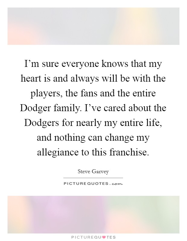 I'm sure everyone knows that my heart is and always will be with the players, the fans and the entire Dodger family. I've cared about the Dodgers for nearly my entire life, and nothing can change my allegiance to this franchise Picture Quote #1