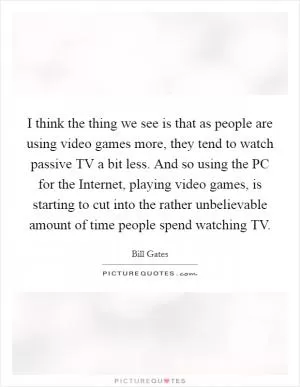 I think the thing we see is that as people are using video games more, they tend to watch passive TV a bit less. And so using the PC for the Internet, playing video games, is starting to cut into the rather unbelievable amount of time people spend watching TV Picture Quote #1