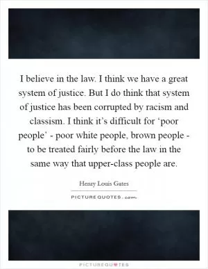 I believe in the law. I think we have a great system of justice. But I do think that system of justice has been corrupted by racism and classism. I think it’s difficult for ‘poor people’ - poor white people, brown people - to be treated fairly before the law in the same way that upper-class people are Picture Quote #1