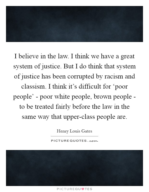 I believe in the law. I think we have a great system of justice. But I do think that system of justice has been corrupted by racism and classism. I think it's difficult for ‘poor people' - poor white people, brown people - to be treated fairly before the law in the same way that upper-class people are Picture Quote #1
