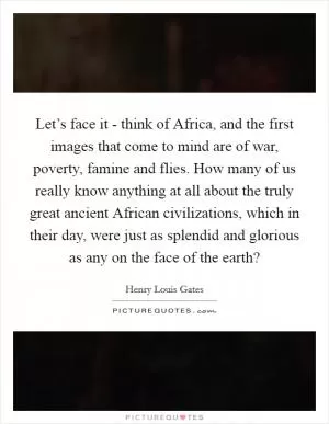 Let’s face it - think of Africa, and the first images that come to mind are of war, poverty, famine and flies. How many of us really know anything at all about the truly great ancient African civilizations, which in their day, were just as splendid and glorious as any on the face of the earth? Picture Quote #1