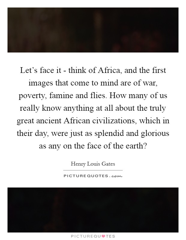 Let's face it - think of Africa, and the first images that come to mind are of war, poverty, famine and flies. How many of us really know anything at all about the truly great ancient African civilizations, which in their day, were just as splendid and glorious as any on the face of the earth? Picture Quote #1