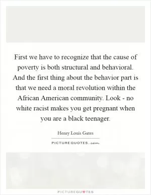 First we have to recognize that the cause of poverty is both structural and behavioral. And the first thing about the behavior part is that we need a moral revolution within the African American community. Look - no white racist makes you get pregnant when you are a black teenager Picture Quote #1