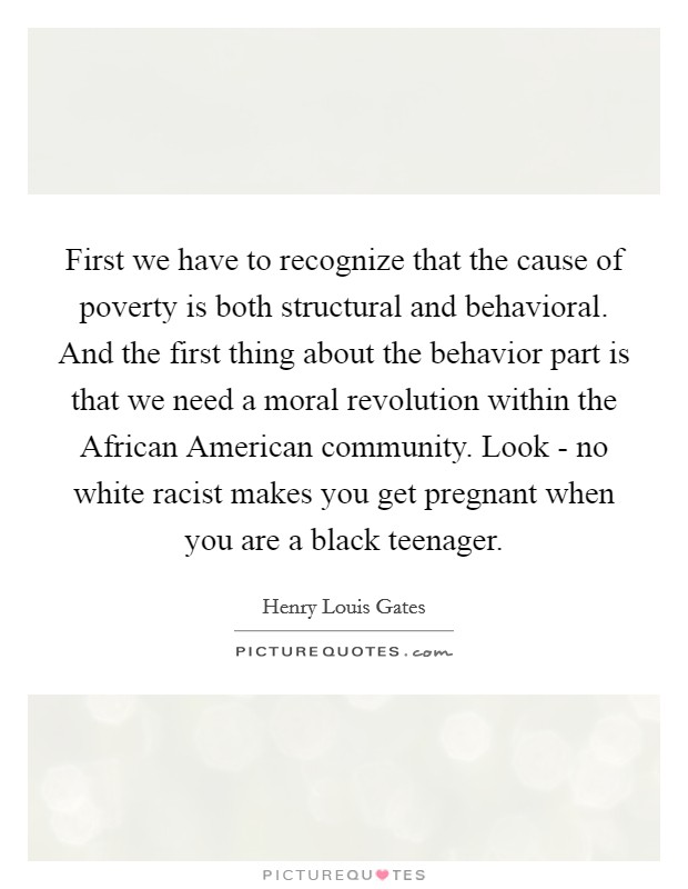First we have to recognize that the cause of poverty is both structural and behavioral. And the first thing about the behavior part is that we need a moral revolution within the African American community. Look - no white racist makes you get pregnant when you are a black teenager Picture Quote #1