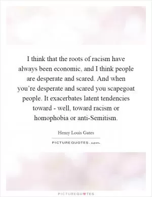 I think that the roots of racism have always been economic, and I think people are desperate and scared. And when you’re desperate and scared you scapegoat people. It exacerbates latent tendencies toward - well, toward racism or homophobia or anti-Semitism Picture Quote #1