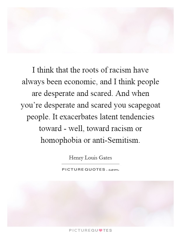 I think that the roots of racism have always been economic, and I think people are desperate and scared. And when you're desperate and scared you scapegoat people. It exacerbates latent tendencies toward - well, toward racism or homophobia or anti-Semitism Picture Quote #1