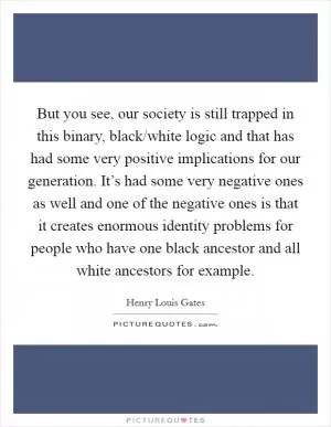 But you see, our society is still trapped in this binary, black/white logic and that has had some very positive implications for our generation. It’s had some very negative ones as well and one of the negative ones is that it creates enormous identity problems for people who have one black ancestor and all white ancestors for example Picture Quote #1