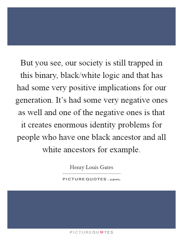 But you see, our society is still trapped in this binary, black/white logic and that has had some very positive implications for our generation. It's had some very negative ones as well and one of the negative ones is that it creates enormous identity problems for people who have one black ancestor and all white ancestors for example Picture Quote #1