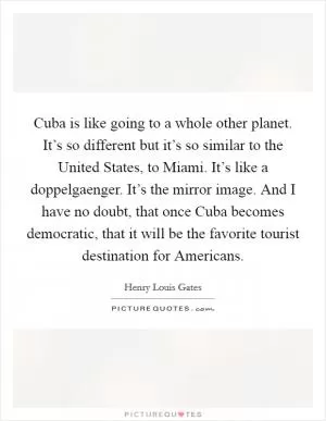 Cuba is like going to a whole other planet. It’s so different but it’s so similar to the United States, to Miami. It’s like a doppelgaenger. It’s the mirror image. And I have no doubt, that once Cuba becomes democratic, that it will be the favorite tourist destination for Americans Picture Quote #1