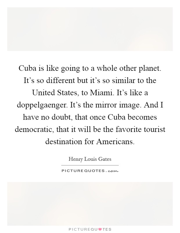 Cuba is like going to a whole other planet. It's so different but it's so similar to the United States, to Miami. It's like a doppelgaenger. It's the mirror image. And I have no doubt, that once Cuba becomes democratic, that it will be the favorite tourist destination for Americans Picture Quote #1