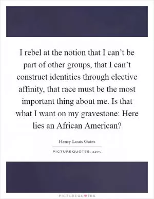 I rebel at the notion that I can’t be part of other groups, that I can’t construct identities through elective affinity, that race must be the most important thing about me. Is that what I want on my gravestone: Here lies an African American? Picture Quote #1