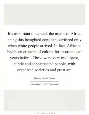 It’s important to debunk the myths of Africa being this benighted continent civilized only when white people arrived. In fact, Africans had been creators of culture for thousands of years before. These were very intelligent, subtle and sophisticated people, with organized societies and great art Picture Quote #1