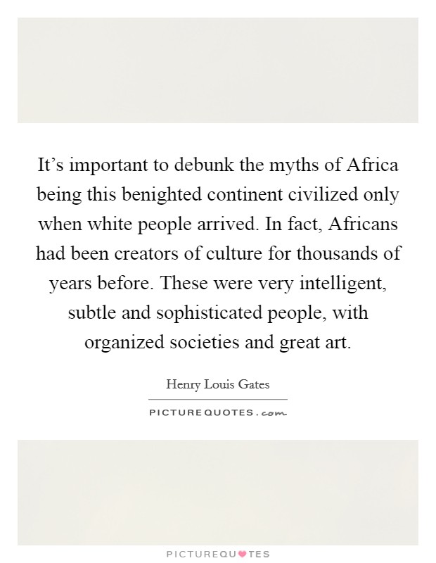 It's important to debunk the myths of Africa being this benighted continent civilized only when white people arrived. In fact, Africans had been creators of culture for thousands of years before. These were very intelligent, subtle and sophisticated people, with organized societies and great art Picture Quote #1